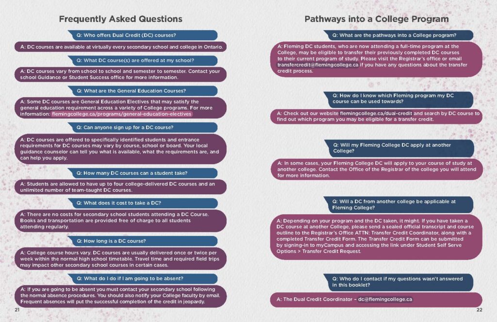 Q: Who offers Dual Credit (DC) courses? Q: What are the pathways into a College program? A: DC courses are available at virtually every secondary school and college in Ontario. A: Fleming DC students, who are now attending a full-time program at the College, may be eligible to transfer their previously completed DC courses. Q: What DC course(s) are offered at my school? A: DC courses vary from school to school and semester to semester. Contact your school Guidance or Student Success office for more information to their current program of study. Please visit the Registrar’s office or email transfercredit@flemingcollege.ca if you have any questions about the transfer credit process. Q: What are the General Education Courses? A: Some DC courses are General Education Electives that may satisfy the general education requirement across a variety of College programs. For more information: flemingcollege.ca/programs/general-education-electives Q: Can anyone sign up for a DC course? A: DC courses are offered to specifically identified students and entrance requirements for DC courses may vary by course, school or board. Your local guidance counselor can tell you what is available, what the requirements are, and can help you apply. Q: How do I know which Fleming program my DC course can be used towards? A: Check out our website flemingcollege.ca/dual-credit and search by DC course to find out which program you may be eligible for a transfer credit. Q: How many DC courses can a student take? A: Students are allowed to have up to four college-delivered DC courses and an unlimited number of team-taught DC courses. Q: What does it cost to take a DC? A: There are no costs for secondary school students attending a DC Course. Books and transportation are provided free of charge to all students attending regularly. Q: How long is a DC course? A: College course hours vary. DC courses are usually delivered once or twice per week within the normal high school timetable. Travel time and required field trips may impact other secondary school courses in certain cases. Q: Will my Fleming College DC apply at another College? A: In some cases, your Fleming College DC will apply to your course of study at another college. Contact the Office of the Registrar of the college you will attend for more information. Q: Will a DC from another college be applicable at Fleming College? A: Depending on your program and the DC taken, it might. If you have taken a DC course at another College, please send a sealed official transcript and course outline to the Registrar’s Office ATTN: Transfer Credit Coordinator, along with a completed Transfer Credit Form. The Transfer Credit Form can be submitted by signing-in to myCampus and accessing the link under Student Self Serve Options > Transfer Credit Request. Q: What do I do if I am going to be absent? A: If you are going to be absent you must contact your secondary school following the normal absence procedures. You should also notify your College faculty by email. Frequent absences will put the successful completion of the credit in jeopardy. Q: Who do I contact if my questions wasn’t answered in this booklet? A: The Dual Credit Coordinator – dc@flemingcollege.ca