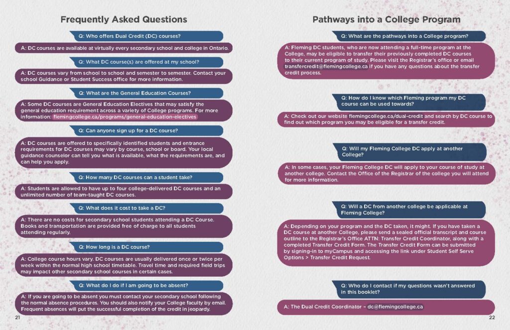 Q: Who offers Dual Credit (DC) courses? Q: What are the pathways into a College program? A: DC courses are available at virtually every secondary school and college in Ontario. A: Fleming DC students, who are now attending a full-time program at the College, may be eligible to transfer their previously completed DC courses.  Q: What DC course(s) are offered at my school? A: DC courses vary from school to school and semester to semester. Contact your school Guidance or Student Success office for more information to their current program of study. Please visit the Registrar’s office or email transfercredit@flemingcollege.ca if you have any questions about the transfer credit process.  Q: What are the General Education Courses? A: Some DC courses are General Education Electives that may satisfy the general education requirement across a variety of College programs. For more information: flemingcollege.ca/programs/general-education-electives  Q: Can anyone sign up for a DC course? A: DC courses are offered to specifically identified students and entrance requirements for DC courses may vary by course, school or board. Your local guidance counselor can tell you what is available, what the requirements are, and can help you apply.  Q: How do I know which Fleming program my DC course can be used towards? A: Check out our website flemingcollege.ca/dual-credit and search by DC course to find out which program you may be eligible for a transfer credit.  Q: How many DC courses can a student take? A: Students are allowed to have up to four college-delivered DC courses and an unlimited number of team-taught DC courses.  Q: What does it cost to take a DC? A: There are no costs for secondary school students attending a DC Course. Books and transportation are provided free of charge to all students attending regularly.  Q: How long is a DC course? A: College course hours vary. DC courses are usually delivered once or twice per week within the normal high school timetable. Travel time and required field trips may impact other secondary school courses in certain cases.  Q: Will my Fleming College DC apply at another College? A: In some cases, your Fleming College DC will apply to your course of study at another college. Contact the Office of the Registrar of the college you will attend for more information.  Q: Will a DC from another college be applicable at Fleming College? A: Depending on your program and the DC taken, it might. If you have taken a DC course at another College, please send a sealed official transcript and course outline to the Registrar’s Office ATTN: Transfer Credit Coordinator, along with a completed Transfer Credit Form. The Transfer Credit Form can be submitted by signing-in to myCampus and accessing the link under Student Self Serve Options > Transfer Credit Request.  Q: What do I do if I am going to be absent? A: If you are going to be absent you must contact your secondary school following the normal absence procedures. You should also notify your College faculty by email. Frequent absences will put the successful completion of the credit in jeopardy.  Q: Who do I contact if my questions wasn’t answered in this booklet? A: The Dual Credit Coordinator – dc@flemingcollege.ca