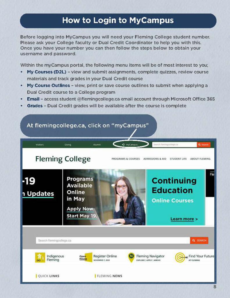 How to Login to MyCampus Before logging into MyCampus you will need your Fleming College student number. Please ask your College faculty or Dual Credit Coordinator to help you with this. Once you have your number you can then follow the steps below to obtain your username and password.  Within the myCampus portal, the following menu items will be of most interest to you; My Courses (D2L) – view and submit assignments, complete quizzes, review course materials and track grades in your Dual Credit course My Course Outlines – view, print or save course outlines to submit when applying a Dual Credit course to a College program Email – access student @flemingcollege.ca email account through Microsoft Office 365 Grades – Dual Credit grades will be available after the course is complete  At flemingcollege.ca, click on “myCampus”