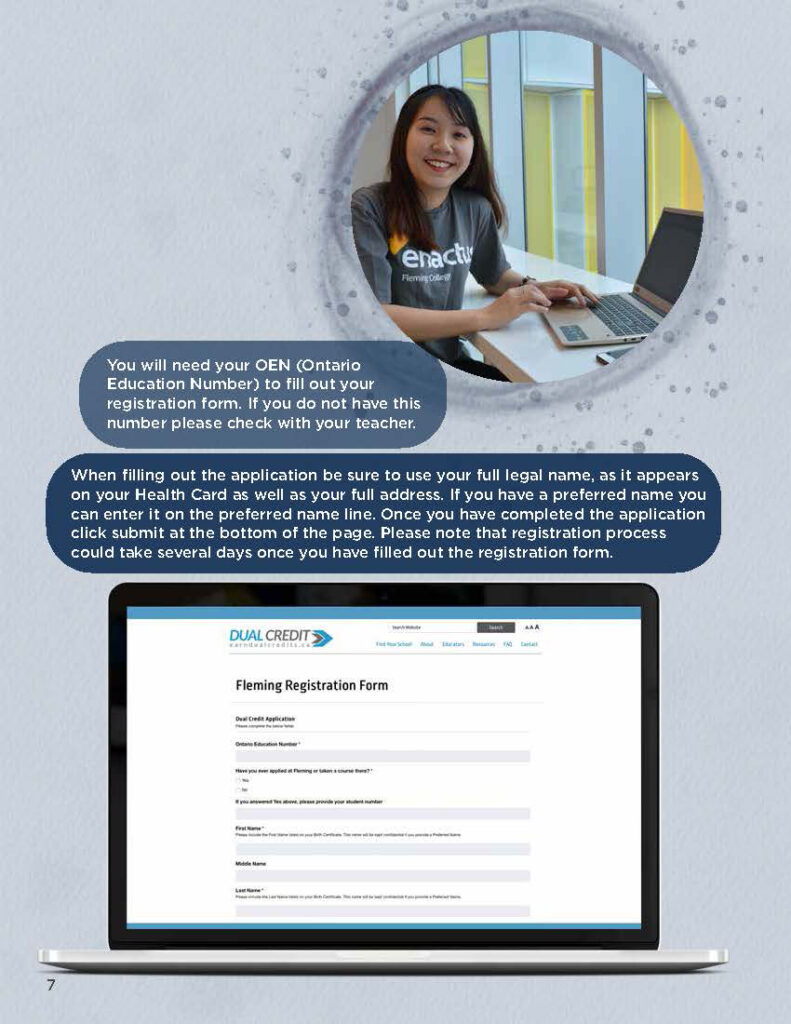 You will need your OEN (Ontario Education Number) to fill out your registration form. If you do not have this number please check with your teacher. When filling out the application be sure to use your full legal name, as it appears on your Health Card as well as your full address. If you have a preferred name you can enter it on the preferred name line. Once you have completed the application click submit at the bottom of the page. Please note that registration process could take several days once you have filled out the registration form.